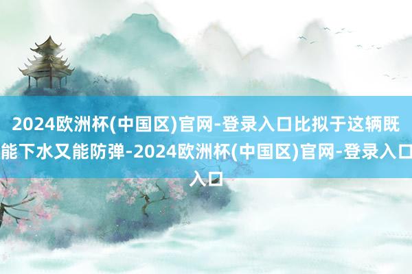 2024欧洲杯(中国区)官网-登录入口比拟于这辆既能下水又能防弹-2024欧洲杯(中国区)官网-登录入口