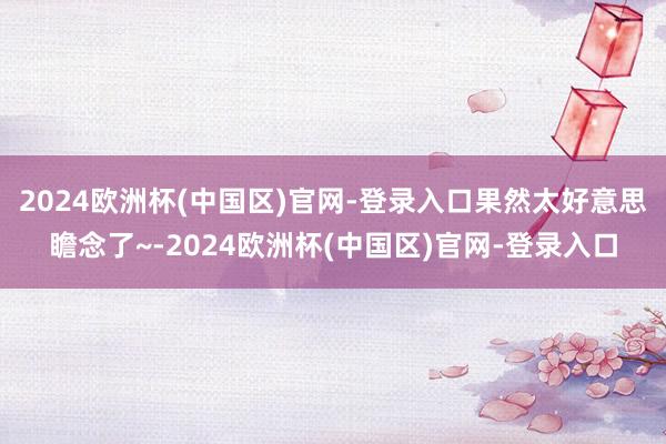 2024欧洲杯(中国区)官网-登录入口果然太好意思瞻念了~-2024欧洲杯(中国区)官网-登录入口