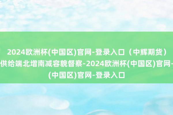 2024欧洲杯(中国区)官网-登录入口（中辉期货）　　工业硅：供给端北增南减容貌督察-2024欧洲杯(中国区)官网-登录入口