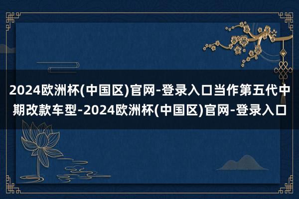 2024欧洲杯(中国区)官网-登录入口当作第五代中期改款车型-2024欧洲杯(中国区)官网-登录入口