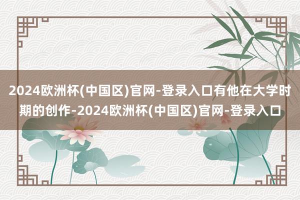 2024欧洲杯(中国区)官网-登录入口有他在大学时期的创作-2024欧洲杯(中国区)官网-登录入口