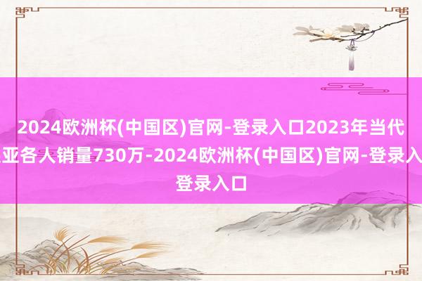 2024欧洲杯(中国区)官网-登录入口2023年当代起亚各人销量730万-2024欧洲杯(中国区)官网-登录入口