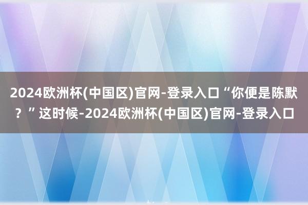 2024欧洲杯(中国区)官网-登录入口“你便是陈默？”这时候-2024欧洲杯(中国区)官网-登录入口