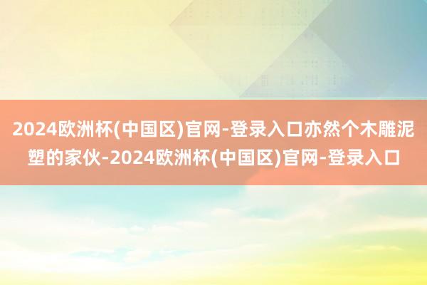 2024欧洲杯(中国区)官网-登录入口亦然个木雕泥塑的家伙-2024欧洲杯(中国区)官网-登录入口