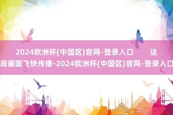 2024欧洲杯(中国区)官网-登录入口        这段画面飞快传播-2024欧洲杯(中国区)官网-登录入口