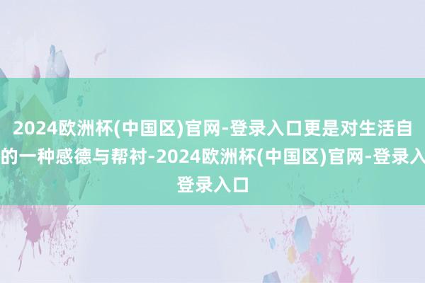 2024欧洲杯(中国区)官网-登录入口更是对生活自己的一种感德与帮衬-2024欧洲杯(中国区)官网-登录入口