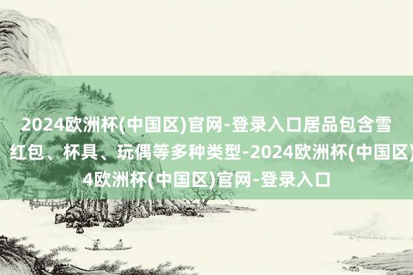 2024欧洲杯(中国区)官网-登录入口居品包含雪柜贴、台通书、红包、杯具、玩偶等多种类型-2024欧洲杯(中国区)官网-登录入口