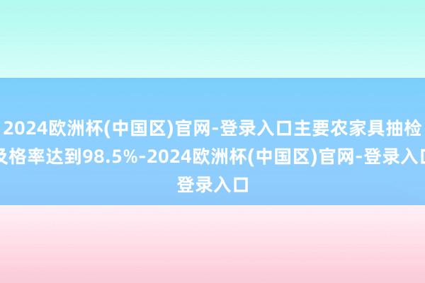 2024欧洲杯(中国区)官网-登录入口主要农家具抽检及格率达到98.5%-2024欧洲杯(中国区)官网-登录入口