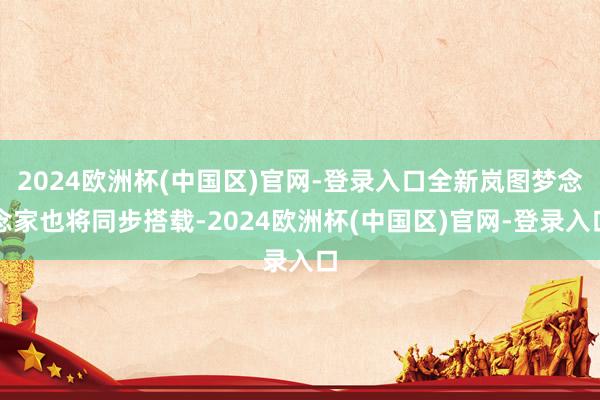 2024欧洲杯(中国区)官网-登录入口全新岚图梦念念家也将同步搭载-2024欧洲杯(中国区)官网-登录入口