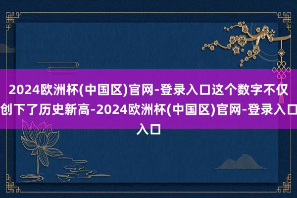 2024欧洲杯(中国区)官网-登录入口这个数字不仅创下了历史新高-2024欧洲杯(中国区)官网-登录入口