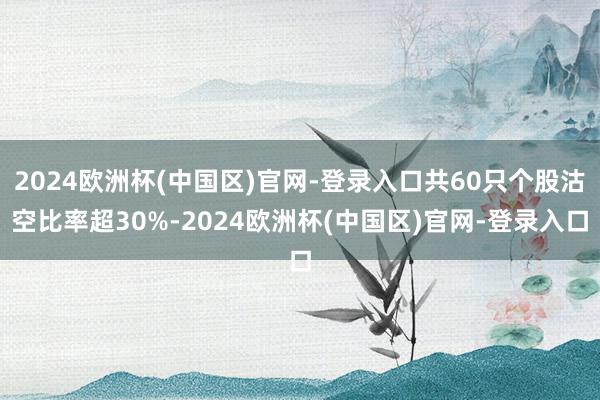 2024欧洲杯(中国区)官网-登录入口共60只个股沽空比率超30%-2024欧洲杯(中国区)官网-登录入口