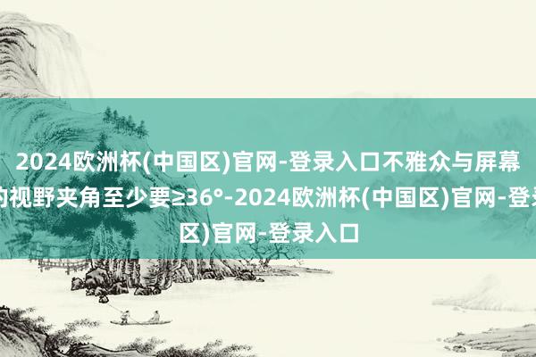 2024欧洲杯(中国区)官网-登录入口不雅众与屏幕两侧的视野夹角至少要≥36°-2024欧洲杯(中国区)官网-登录入口