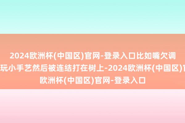 2024欧洲杯(中国区)官网-登录入口比如嘴欠调戏妖仙姐姐还玩小手艺然后被连结打在树上-2024欧洲杯(中国区)官网-登录入口