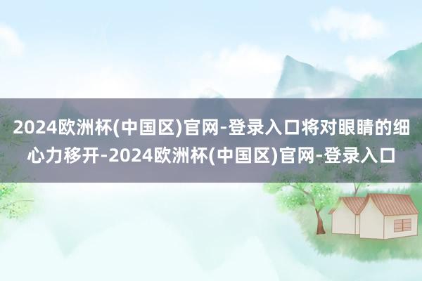2024欧洲杯(中国区)官网-登录入口将对眼睛的细心力移开-2024欧洲杯(中国区)官网-登录入口