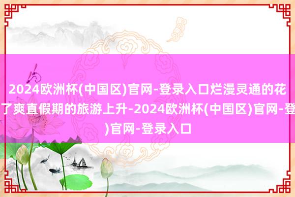 2024欧洲杯(中国区)官网-登录入口烂漫灵通的花儿燃烧了爽直假期的旅游上升-2024欧洲杯(中国区)官网-登录入口