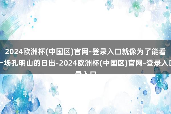 2024欧洲杯(中国区)官网-登录入口就像为了能看一场孔明山的日出-2024欧洲杯(中国区)官网-登录入口