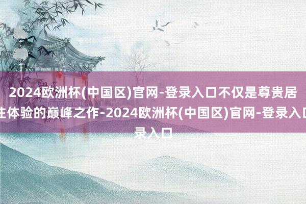 2024欧洲杯(中国区)官网-登录入口不仅是尊贵居住体验的巅峰之作-2024欧洲杯(中国区)官网-登录入口
