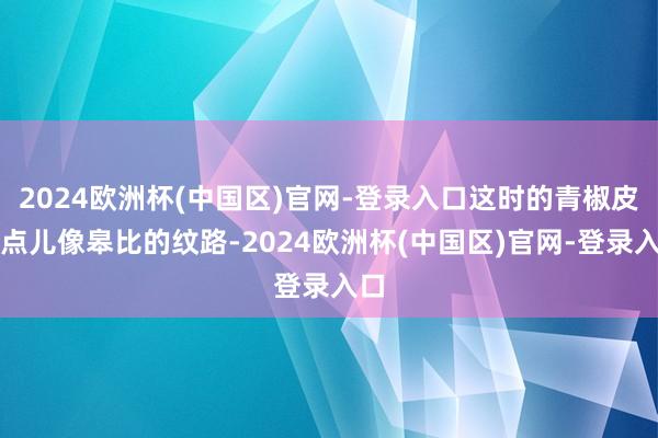 2024欧洲杯(中国区)官网-登录入口这时的青椒皮有点儿像皋比的纹路-2024欧洲杯(中国区)官网-登录入口