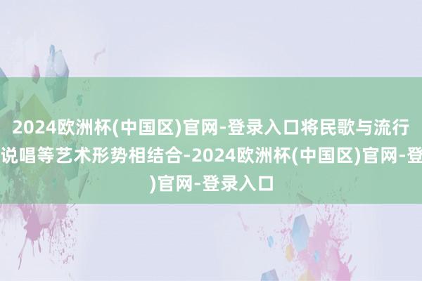 2024欧洲杯(中国区)官网-登录入口将民歌与流行音乐、说唱等艺术形势相结合-2024欧洲杯(中国区)官网-登录入口