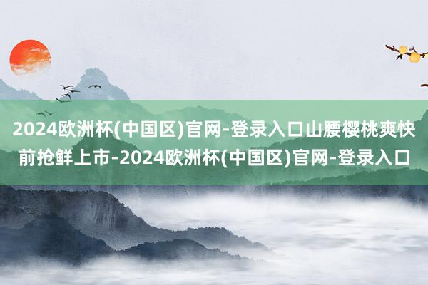 2024欧洲杯(中国区)官网-登录入口山腰樱桃爽快前抢鲜上市-2024欧洲杯(中国区)官网-登录入口