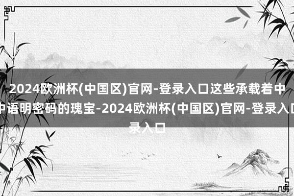 2024欧洲杯(中国区)官网-登录入口这些承载着中中语明密码的瑰宝-2024欧洲杯(中国区)官网-登录入口