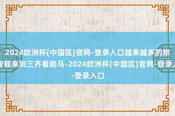 2024欧洲杯(中国区)官网-登录入口越来越多的旅客专程来到三齐看跑马-2024欧洲杯(中国区)官网-登录入口