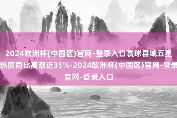 2024欧洲杯(中国区)官网-登录入口寰球县域五星旅店热度同比高潮近35%-2024欧洲杯(中国区)官网-登录入口