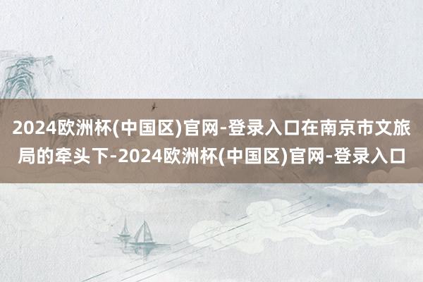 2024欧洲杯(中国区)官网-登录入口在南京市文旅局的牵头下-2024欧洲杯(中国区)官网-登录入口