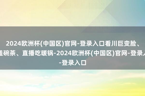 2024欧洲杯(中国区)官网-登录入口看川巨变脸、品盖碗茶、直播吃暖锅-2024欧洲杯(中国区)官网-登录入口