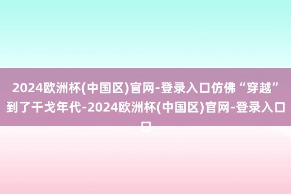 2024欧洲杯(中国区)官网-登录入口仿佛“穿越”到了干戈年代-2024欧洲杯(中国区)官网-登录入口