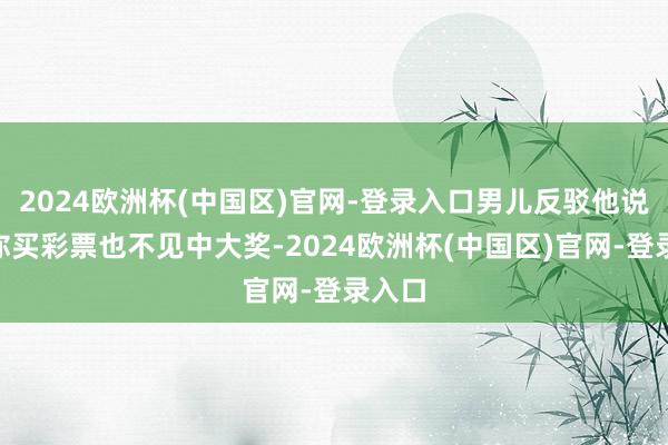 2024欧洲杯(中国区)官网-登录入口男儿反驳他说：“你买彩票也不见中大奖-2024欧洲杯(中国区)官网-登录入口