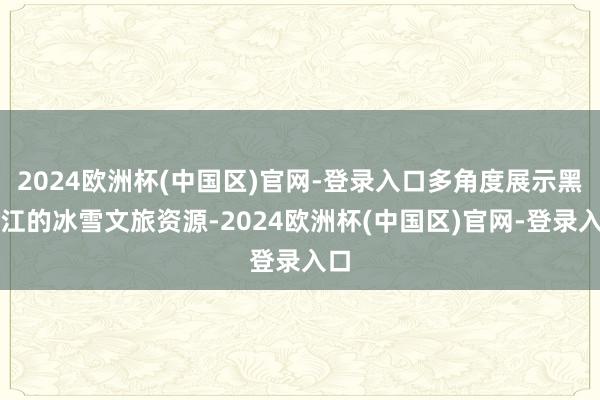 2024欧洲杯(中国区)官网-登录入口多角度展示黑龙江的冰雪文旅资源-2024欧洲杯(中国区)官网-登录入口