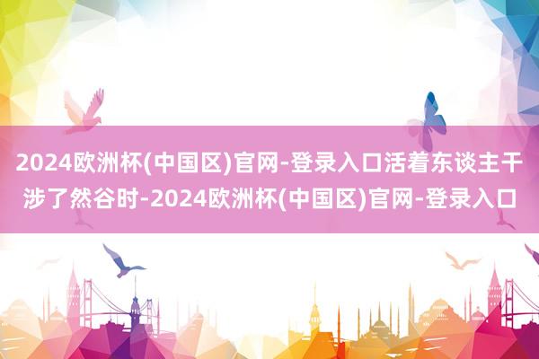 2024欧洲杯(中国区)官网-登录入口活着东谈主干涉了然谷时-2024欧洲杯(中国区)官网-登录入口