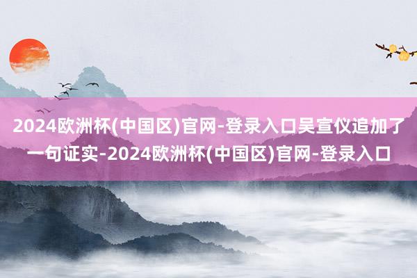 2024欧洲杯(中国区)官网-登录入口吴宣仪追加了一句证实-2024欧洲杯(中国区)官网-登录入口