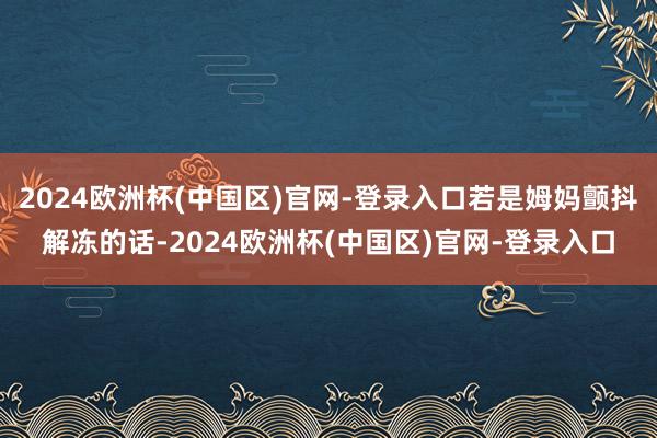 2024欧洲杯(中国区)官网-登录入口若是姆妈颤抖解冻的话-2024欧洲杯(中国区)官网-登录入口
