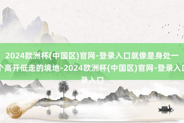 2024欧洲杯(中国区)官网-登录入口就像是身处一个高开低走的境地-2024欧洲杯(中国区)官网-登录入口