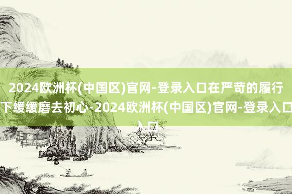 2024欧洲杯(中国区)官网-登录入口在严苛的履行下缓缓磨去初心-2024欧洲杯(中国区)官网-登录入口