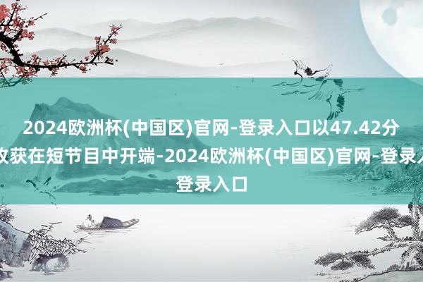 2024欧洲杯(中国区)官网-登录入口以47.42分的收获在短节目中开端-2024欧洲杯(中国区)官网-登录入口