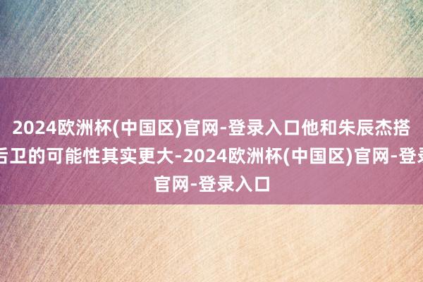 2024欧洲杯(中国区)官网-登录入口他和朱辰杰搭档中后卫的可能性其实更大-2024欧洲杯(中国区)官网-登录入口
