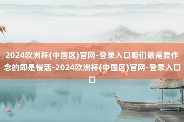 2024欧洲杯(中国区)官网-登录入口咱们最需要作念的即是慢活-2024欧洲杯(中国区)官网-登录入口