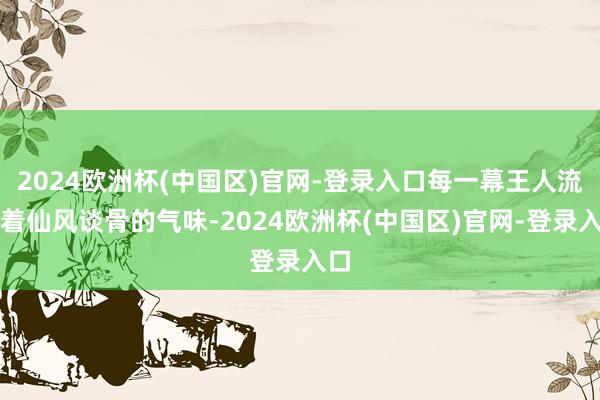 2024欧洲杯(中国区)官网-登录入口每一幕王人流传着仙风谈骨的气味-2024欧洲杯(中国区)官网-登录入口