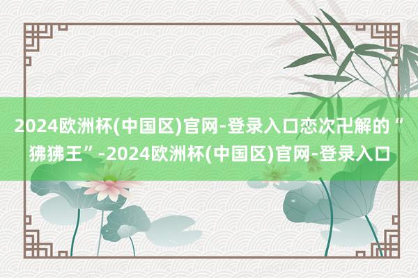 2024欧洲杯(中国区)官网-登录入口恋次卍解的“狒狒王”-2024欧洲杯(中国区)官网-登录入口