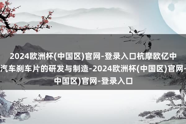 2024欧洲杯(中国区)官网-登录入口杭摩欧亿中枢聚焦于汽车刹车片的研发与制造-2024欧洲杯(中国区)官网-登录入口