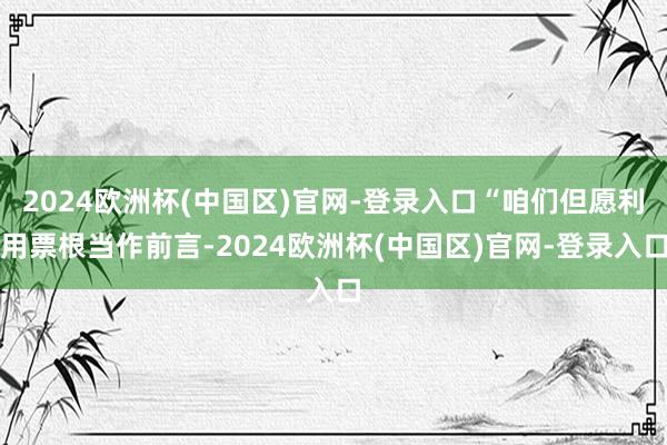 2024欧洲杯(中国区)官网-登录入口“咱们但愿利用票根当作前言-2024欧洲杯(中国区)官网-登录入口
