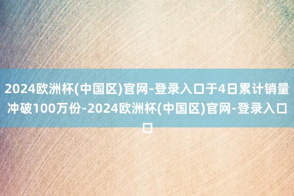 2024欧洲杯(中国区)官网-登录入口于4日累计销量冲破100万份-2024欧洲杯(中国区)官网-登录入口