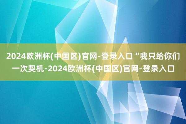 2024欧洲杯(中国区)官网-登录入口“我只给你们一次契机-2024欧洲杯(中国区)官网-登录入口