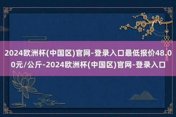 2024欧洲杯(中国区)官网-登录入口最低报价48.00元/公斤-2024欧洲杯(中国区)官网-登录入口