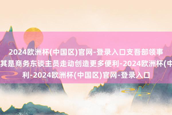 2024欧洲杯(中国区)官网-登录入口支吾部领事司：将为中外旅游尤其是商务东谈主员走动创造更多便利-2024欧洲杯(中国区)官网-登录入口