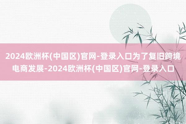 2024欧洲杯(中国区)官网-登录入口为了复旧跨境电商发展-2024欧洲杯(中国区)官网-登录入口