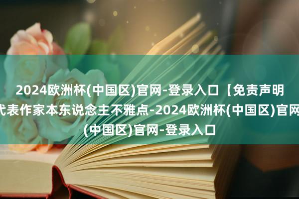 2024欧洲杯(中国区)官网-登录入口【免责声明】本文仅代表作家本东说念主不雅点-2024欧洲杯(中国区)官网-登录入口